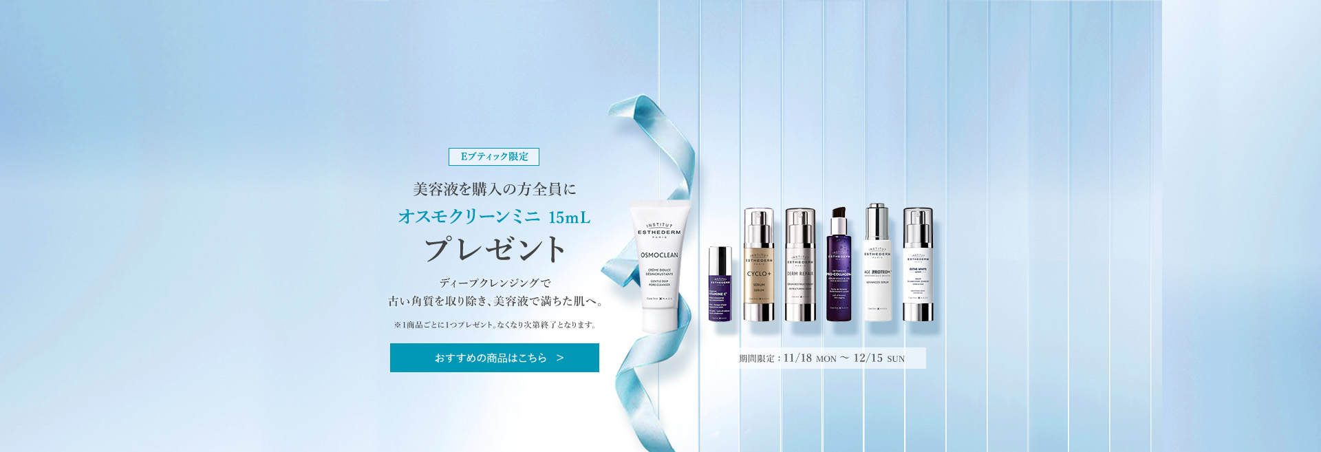 Eブティック限定 美容液を購入の方全員にオスモクリーンミニ 15mL プレゼント 1 HE : 11/18 MON ~ 12/15 SUN ※1商品ごとに1つプレゼント。なくなり次第終了となります。